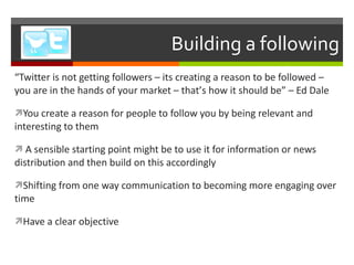 Building a following “ Twitter is not getting followers – its creating a reason to be followed – you are in the hands of your market – that ’ s how it should be ”  – Ed Dale You create a reason for people to follow you by being relevant and interesting to them A sensible starting point might be to use it for information or news distribution and then build on this accordingly Shifting from one way communication to becoming more engaging over time Have a clear objective 