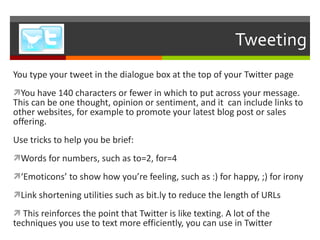 Tweeting You type your tweet in the dialogue box at the top of your Twitter page You have 140 characters or fewer in which to put across your message. This can be one thought, opinion or sentiment, and it  can include links to other websites, for example to promote your latest blog post or sales offering. Use tricks to help you be brief: Words for numbers, such as to=2, for=4  ‘ Emoticons ’  to show how you ’ re feeling, such as :) for happy, ;) for irony Link shortening utilities such as bit.ly to reduce the length of URLs This reinforces the point that Twitter is like texting. A lot of the techniques you use to text more efficiently, you can use in Twitter 