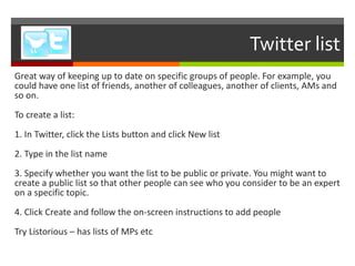 Twitter list Great way of keeping up to date on specific groups of people. For example, you could have one list of friends, another of colleagues, another of clients, AMs and so on. To create a list: 1. In Twitter, click the Lists button and click New list 2. Type in the list name 3. Specify whether you want the list to be public or private. You might want to create a public list so that other people can see who you consider to be an expert on a specific topic.  4. Click Create and follow the on-screen instructions to add people Try Listorious – has lists of MPs etc 