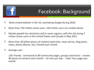 Facebook: Background Most visited website in the US, overtaking Google during 2010 More than 750 million active users. 250 million use it on mobile device Market growth has started to stall in some regions, with the site losing 7 million active users in the United States and Canada in May 2011 More than 30 billion pieces of content (web links, news stories, blog posts, notes, photo albums, etc.) shared each month Average user: 130  friends - connected to 80 community pages, groups and events - creates 90 pieces of content each month – 55 mins per day – ‘Likes’ four pages per month 