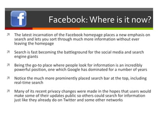 Facebook: Where is it now? The latest incarnation of the Facebook homepage places a new emphasis on search and lets you sort through much more information without ever leaving the homepage Search is fast becoming the battleground for the social media and search engine giants Being the go-to place where people look for information is an incredibly powerful position, one which Google has dominated for a number of years Notice the much more prominently placed search bar at the top, including real-time search Many of its recent privacy changes were made in the hopes that users would make some of their updates public so others could search for information just like they already do on Twitter and some other networks 
