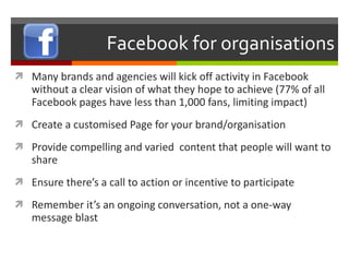 Facebook for organisations Many brands and agencies will kick off activity in Facebook without a clear vision of what they hope to achieve (77% of all Facebook pages have less than 1,000 fans, limiting impact) Create a customised Page for your brand/organisation Provide compelling and varied  content that people will want to share Ensure there’s a call to action or incentive to participate Remember it’s an ongoing conversation, not a one-way message blast 