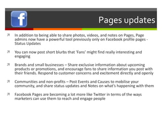 Pages updates In addition to being able to share photos, videos, and notes on Pages, Page admins now have a powerful tool previously only on Facebook profile pages - Status Updates You can now post short blurbs that ‘Fans’ might find really interesting and engaging Brands and small businesses – Share exclusive information about upcoming products or promotions, and encourage fans to share information you post with their friends. Respond to customer concerns and excitement directly and openly Communities and non-profits – Post Events and Causes to mobilise your community, and share status updates and Notes on what’s happening with them Facebook Pages are becoming a lot more like Twitter in terms of the ways marketers can use them to reach and engage people 
