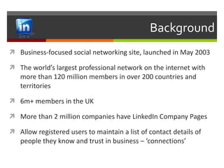 Background Business-focused social networking site, launched in May 2003 The world’s largest professional network on the internet with more than 120 million members in over 200 countries and territories 6m+ members in the UK More than 2 million companies have LinkedIn Company Pages Allow registered users to maintain a list of contact details of people they know and trust in business – ‘connections’ 