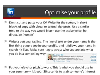 Optimise your profile Don't cut and paste your CV. Write for the screen, in short blocks of copy with visual or textual signposts. Use a similar tone to the way you would blog – use the active voice, be direct, be ‘human’ Write a personal tagline. The line of text under your name is the first thing people see in your profile, and it follows your name in search hit lists. Make sure it gets across who you are and what you do in a compelling way Put your elevator pitch to work. This is what you should use in your summary – it’s your 30 seconds to grab someone’s interest 