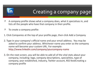 Creating a company page A company profile shows what a company does, what it specialises in, and lists all the people who have that company in their profile. To create a company profile: 1. Click Companies at the top of your profile page, then click Add a Company 2. Type in your company's official name and your email address.  You may be asked to confirm your address. Whichever name you enter as the company name will become your custom URL. For example:  http://www.linkedin.com/company/yourcompany -name 3. On the next screen, you will be able to add all of the vital stats about your company, including: logo, company descriptions, specialities, type of company, year established, industry, Twitter account, RSS feedCreating a company profile 