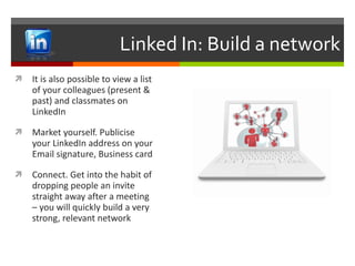 Linked In: Build a network It is also possible to view a list of your colleagues (present & past) and classmates on LinkedIn Market yourself. Publicise your LinkedIn address on your Email signature, Business card Connect. Get into the habit of dropping people an invite straight away after a meeting – you will quickly build a very strong, relevant network 
