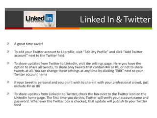 Linked In & Twitter A great time saver! To add your Twitter account to LI profile, visit “ Edit My Profile ”  and click  “ Add Twitter account ”  next to the Twitter field To share updates from Twitter to LinkedIn, visit the settings page. Here you have the option to share all tweets, to share only tweets that contain #in or #li, or not to share tweets at all. You can change these settings at any time by clicking “Edit” next to your Twitter account name If your tweet is personal and you don’t wish to share it with your professional crowd, just exclude #in or #li To share updates from LinkedIn to Twitter, check the box next to the Twitter icon on the LinkedIn home page. The first time you do this, Twitter will verify your account name and password. Whenever the Twitter box is checked, that update will publish to your Twitter feed 