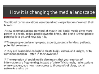How it is changing the media landscape Traditional communications were brand-led – organisations ‘ owned ’  their brands New communications are word-of-mouth led. Social media gives more power to people. Today, people own the brand. The brand is what people perceive it to be, and now, say it is. These people can be employees, experts, potential funders, patients, potential volunteers They are passionate enough to create blogs, videos, and images, or to comment on them – often in their own time The explosion of social media also means that your sources of information are fragmenting. Instead of a few TV channels, radio stations or newspapers, you now have access to thousands of blogs, social networks and so on 