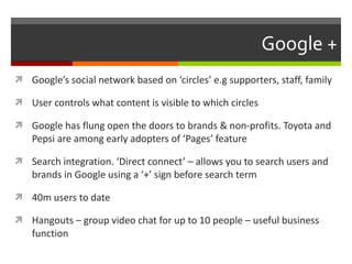 Google + Google’s social network based on ‘circles’ e.g supporters, staff, family  User controls what content is visible to which circles Google has flung open the doors to brands & non-profits. Toyota and Pepsi are among early adopters of ‘Pages’ feature Search integration. ‘Direct connect’ – allows you to search users and brands in Google using a ‘+’ sign before search term 40m users to date Hangouts – group video chat for up to 10 people – useful business function 