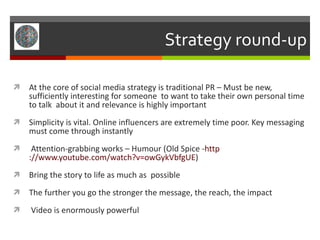 Strategy round-up At the core of social media strategy is traditional PR – Must be new, sufficiently interesting for someone  to want to take their own personal time to talk  about it and relevance is highly important Simplicity is vital. Online influencers are extremely time poor. Key messaging must come through instantly Attention-grabbing works – Humour (Old Spice - http ://www.youtube.com/watch?v= owGykVbfgUE ) Bring the story to life as much as  possible The further you go the stronger the message, the reach, the impact Video is enormously powerful 