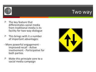 Two way The key feature that differentiates social media from traditional media is its facility for two-way dialogue This brings with it a number of important advantages: - More powerful engagement - Improved recall - Active involvement - Participative for both parties Make this principle core to a social media campaign 