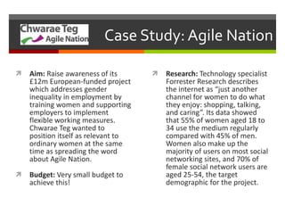 Case Study: Agile Nation Aim:  Raise awareness of its £12m European-funded project which addresses gender inequality in employment by training women and supporting employers to implement flexible working measures. Chwarae Teg wanted to position itself as relevant to ordinary women at the same time as spreading the word about Agile Nation.  Budget:  Very small budget to achieve this! Research:  Technology specialist Forrester Research describes the internet as “just another channel for women to do what they enjoy: shopping, talking, and caring”. Its data showed that 55% of women aged 18 to 34 use the medium regularly compared with 45% of men. Women also make up the majority of users on most social networking sites, and 70% of female social network users are aged 25-54, the target demographic for the project. 
