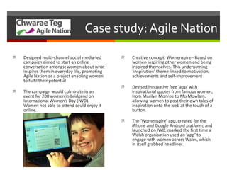 Case study: Agile Nation Designed multi-channel social media-led campaign aimed to start an online conversation amongst women about what inspires them in everyday life, promoting Agile Nation as a project enabling women to fulfil their potential The campaign would culminate in an event for 200 women in Bridgend on International Women’s Day (IWD). Women not able to attend could enjoy it online. Creative concept: Womenspire - Based on women inspiring other women and being inspired themselves. This underpinning ‘inspiration’ theme linked to motivation, achievements and self-improvement Devised Innovative free ‘app’ with inspirational quotes from famous women, from Marilyn Monroe to Mo Mowlam, allowing women to post their own tales of inspiration onto the web at the touch of a button. The ‘ Womenspire ’  app, created for the iPhone and Google Android platform, and launched on IWD, marked the first time a Welsh organisation used an  ‘ app ’  to engage with women across Wales, which in itself grabbed headlines. 