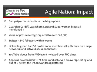 Agile Nation: Impact Campaign created a stir in the blogosphere  Guardian Cardiff, Waleshome.org and Superwoman blogs all mentioned it Value of press coverage equated to over £48,000 Twitter - 340 followers within weeks Linked In group had 50 professional members all with their own large networks, and active discussion threads YouTube videos from IWD event - viewed over 700 times App was downloaded 1071 times and achieved an average rating of 4 out of 5 across the iPhone/Android platforms 