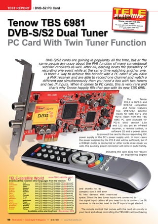 TEST REPORT                   DVB-S2 PC Card




Tenow TBS 6981
                                                                                                                                                       12-01/201
                                                                                                                                                               1
                                                                                                                              TENOW TBS 6981 DVB
                                                                                                                                                         -S/S2
                                                                                                                                      DuAl TuNER
                                                                                                                           PC card with PVR and
                                                                                                                                                  all the features
                                                                                                                               you’ll ever need. Idea




DVB-S/S2 Dual Tuner
                                                                                                                                                       l also
                                                                                                                                     for feedhunters.




PC Card With Twin Tuner Function
                                        DVB-S/S2 cards are gaining in popularity all the time, but at the
                                   same people are crazy about the PVR function of many conventional
                                     satellite receivers as well. After all, nothing beats the possibility of
                                     recording one event while at the same time watching another one.
                                       Is there a way to achieve this benefit with a PC card? If you have
                                         a PVR receiver and are able to record one channel and watch a
                                      different one simultaneously then you need a box with two tuners
                                    and two IF inputs. When it comes to PC cards, this is very rare and
                                           that‘s why Tenow happily fills that gap with its new TBS 6981.


                                                                                                                                       The       Tenow
                                                                                                                                    PCI-E is DVB-S and
                                                                                                                                    DVB-S2 compatible
                                                                                                                                   and hence features
                                                                                                                              two   DVB-S/S2    satellite
                                                                                                                             inputs for both SDTV and
                                                                                                                             HDTV. Apart from the TBS
                                                                                                                            6981 PC card (suitable for
                                                                                                                           PCI-E slots version 1.0a
                                                                                                                          and 1.1) you get an infrared
                                                                                                                         receiver, a remote control, a
                                                                                                                        software CD and a power cable
                                                                                                           to connect the card to the corresponding IDE
                                                                                         power supply of the PC‘s power supply unit. In most cases
                                                                                         the power supplied by the PCI-E slot will be sufficient, but if
                                                                                         a DiSEqC motor is connected or other cards draw power as
                                                                                         well, this auxiliary power connector will come in quite handy.

                                                                                                                  Installing the card does not require
                                                                                                                                an engineering degree




 TELE-satellite World                            www.TELE-satellite.com/...
 Download this report in other languages from the Internet:
 Arabic          ‫العربية‬      www.TELE-satellite.com/TELE-satellite-1101/ara/tenow.pdf
 Indonesian      Indonesia    www.TELE-satellite.com/TELE-satellite-1101/bid/tenow.pdf
 Czech           Česky        www.TELE-satellite.com/TELE-satellite-1101/ces/tenow.pdf
 German
 English
                 Deutsch
                 English
                              www.TELE-satellite.com/TELE-satellite-1101/deu/tenow.pdf
                              www.TELE-satellite.com/TELE-satellite-1101/eng/tenow.pdf
                                                                                         and thanks to its
 Spanish         Español      www.TELE-satellite.com/TELE-satellite-1101/esp/tenow.pdf   compact size it will even
 Farsi           ‫فارس ي‬       www.TELE-satellite.com/TELE-satellite-1101/far/tenow.pdf
 French          Français     www.TELE-satellite.com/TELE-satellite-1101/fra/tenow.pdf   fit into devices with restricted
 Hebrew          ‫עברית‬        www.TELE-satellite.com/TELE-satellite-1101/heb/tenow.pdf
 Mandarin        中文           www.TELE-satellite.com/TELE-satellite-1101/man/tenow.pdf
                                                                                         space. Once the two tuner inputs are connected to
 Dutch           Nederlands   www.TELE-satellite.com/TELE-satellite-1101/ned/tenow.pdf   the signal input cables all you need to do is connect the IR
 Polish          Polski       www.TELE-satellite.com/TELE-satellite-1101/pol/tenow.pdf
 Portuguese      Português    www.TELE-satellite.com/TELE-satellite-1101/por/tenow.pdf   receiver to the socket next to the IF inputs to get started.
 Romanian        Română       www.TELE-satellite.com/TELE-satellite-1101/rom/tenow.pdf
 Russian         Русский      www.TELE-satellite.com/TELE-satellite-1101/rus/tenow.pdf
 Turkish         Türkçe       www.TELE-satellite.com/TELE-satellite-1101/tur/tenow.pdf     The remote control that comes with the card sits nicely in
                       Available online starting from 3 December 2010
                                                                                         your hand and allows controlling the TBS 6981 without having


50 TELE-satellite — Global Digital TV Magazine — 12-01/201 — www.TELE-satellite.com
                                                         1
 