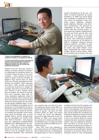 nombre d’employés au fil des ans: «En
                                                                                                 2005, ils avaient seulement les quatre
                                                                                                 fondateurs, en 2006 nous avons ajouté
                                                                                                 deux employés et maintenant en 2010,
                                                                                                 nous avons 18 employés.» Cela com-
                                                                                                 prend quatre ingénieurs software,
                                                                                                 quatre ingénieurs hardware, trois direc-
                                                                                                 teurs commerciaux, une personne en
                                                                                                 comptabilité et trois dans l’adminis-
                                                                                                 tration. Dans leur nouveau bureau, il y
                                                                                                 aura beaucoup d’espace supplémentaire
                                                                                                 de sorte que Tenow pourrait aller à 40
                                                                                                 employés. Si vous jetez un coup d’œil
                                                                                                 de plus près à la palette de produits
                                                                                                 de Tenow, vous remarquerez peut-être
                                                                                                 qu’ils se concentrent sur le DVB-S2 et
                                                                                                 DVB-T2. L’ingénieur hardware Richard
                                                                                                 Zhang le confirme: «Le DVB-C ne joue
                                                                                                 pas un rôle très important; Les chiffres
                                                                                                 de ventes sont plutôt faibles.» Irene
                                                                                                 Jiang, responsable des ventes interna-
                                                                                                 tionales, ajoute à cela en disant: «80%
                                                                                          1      de nos ventes sont en Europe, 15% vont

1. Steven Liu est également un ingénieur en
software et travaille sur une application DVB-S2

2. Tenow a sous-traité le processus de production
mais ils continuent à effectuer le contrôle de
qualité sur le produit fini: Nous voyons ici
l‘ingénieur Zhang en train de contrôler des
échantillons de produits.

restants iront vers des pays comme la
Pologne, la France, l’Italie et la Suède.»
Le responsable du Marketing James Liu
a d’autres choses de plus à nous com-
muniquer: « Nous sommes en train de
mettre en place un bureau à Sophia, en
Bulgarie. Nous aurions alors un accès
direct vers l’Europe permettant à la dis-
tribution de produits, d’être beaucoup
plus facile.» Cette nouvelle succursale
ne serait pas seulement un magasin de
stockage, mais aussi un bureau de vente
pour l’Europe à partir duquel, Tenow
pourrait assister ses clients en Europe.
Tout aussi important, selon Bob Liu,
«Nous souhaitons également utiliser le
bureau de Sophia comme centre de test
pour nos cartes PC. Nous pourrions alors
                                                       2
vérifier les performances de nos cartes
sur des signaux satellites réels.» La suc-
cursale en Bulgarie est installée pour le           nous voulons avoir une idée de la ges-       au Moyen-Orient et les 5% restants vont
groupe de 4 x cartes DVB-S2 qui sont en             tion opérée par Tenow au tout début. Le      au reste du monde comme l’Amérique du
fait les fournisseurs d’IPTV. Ils ont besoin        responsable Marketing James Liu nous         Nord.» Cinq employés; Trois seraient ori-
d’une réception avec autant de sources,             donne un aperçu: «Au cours de notre          ginaires de la région locale tandis que les
en simultané que possible. Entre temps,             première année, en 2005, nous étions         deux autres seraient les concepteurs de
notre carte de données avec la puce                 en mesure de couvrir nos dépenses.           software et hardware du bureau principal
ST0900 cible le marché professionnel;               Nous avions déjà commencé à avoir un         à Shenzhen. Cette jeune équipe a réussi
Elle est compatible aux entrées CCM,                bénéfice en 2006: nous avions réussi         à écrire une histoire pleine de succès,
ACM, VCM et multi-flux - Une exigence               des ventes de 5 millions de RMB (envi-       impressionnante en seulement quelques
pour des applications professionnelles              ron 500.000 euros).» En 2010, les ventes     années. Avec des applications dévelop-
satellites pour téléchargement de don-              ont atteint 20 millions de RMB (environ 2    pées soi-même et surtout l’accent sur
nées. « Avec ces nouveaux produits,                 millions d’euros).                           des produits innovants, qui sont des pro-
qui sont actuellement ou seront bientôt                «Pour 2011, nous nous attendons à         duits inexistants actuellement, Tenow ne
lancés sur le marché, Tenow est claire-             des ventes d’environ 30 millions de RMB      devrait avoir aucune difficulté à étendre
ment en train de compléter toutes les               (soit 3 millions d’euros).» Le développeur   sa portée sur le marché. Tenow est une
applications possibles. Mais maintenant             de logiciels Bob Liu met en exergue le       entreprise privée et c’est remarquable


86 TELE-satellite — Global Digital TV Magazine — 02-03/201 — www.TELE-satellite.com
                                                         1
 