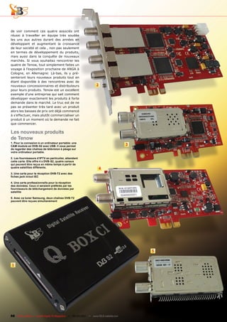 de voir comment ces quatre associés ont
réussi à travailler en équipe très soudée
les uns aux autres durant des années en
développant et augmentant la croissance
de leur société et cela , non pas seulement
en termes de développement du produits,
mais aussi dans la conquête de nouveaux
marchés. Si vous souhaitez rencontrer les
quatre de Tenow, tout simplement faites un
voyage à l’exposition prochaine de ANGA à
Cologne, en Allemagne: Là-bas, ils y pré-
senteront leurs nouveaux produits tout en
étant disponible à des rencontres avec de
nouveaux concessionnaires et distributeurs                        2
pour leurs produits. Tenow est un excellent
exemple d’une entreprise qui sait comment
développer exactement les produits à forte
demande dans le marché. Le truc est de ne
pas se présenter très tard avec un produit
alors les baisses de prix ont déjà commencé
à s’effectuer, mais plutôt commercialiser un
produit à un moment où la demande ne fait
que commencer.

Les nouveaux produits
de Tenow
1. Pour la connexion à un ordinateur portable: une
CAM module en DVB-S2 avec USB. Il vous permet                                         3
de regarder des chaînes de télévision à péage sur
votre ordinateur portable.

2. Les fournisseurs d’IPTV en particulier, attendent
cette carte: Elle offre 4 x DVB-S2, quatre canaux
qui peuvent être reçus en même temps à partir de
quatre satellites différents.                                         4
3. Une carte pour la réception DVB-T2 avec des
fiches jack in/out IEC

4. Une carte professionnelle pour la réception
des données. Ceux ci seraient préférés par les
fournisseurs de téléchargement de données par
satellite

5. Avec ce tuner Samsung, deux chaînes DVB-T2
peuvent être reçues simultanément




                                                                                          5


1




88 TELE-satellite — Global Digital TV Magazine — 02-03/201 — www.TELE-satellite.com
                                                         1
 