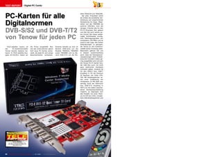 TEST REPORT                        Digital PC Cards




PC-Karten für alle
                                                                                                                 delle TBS6220 und TBS6280.
                                                                                                                    Bei allen Produkten sticht
                                                                                                                 als erstes die exzellente Ver-



Digitalnormen
                                                                                                                 arbeitung und ansprechende
                                                                                                                 Verpackung ins Auge. Abge-
                                                                                                                 sehen von der TBS5980 als
                                                                                                                 externe USB-Box, sind die


DVB-S/S2 und DVB-T/T2
                                                                                                                 übrigen 4 Karten alle für den
                                                                                                                 PCI-E (Express) Slot gebaut
                                                                                                                 und das hat auch seinen gu-



von Tenow für jeden PC
                                                                                                                 ten Grund: Nur diese zeitge-
                                                                                                                 mäße Schnittstelle ermög-
                                                                                                                 licht Übertragungsraten von
                                                                                                                 mindestens 250 MB/s und ist
                                                                                                                 somit in der Lage, den hohen
                                                                                                                 Anforderungen zu genügen,
  TELE-satellite Lesern ist               die Firma vorgestellt. Nun                Konkret handelt es sich im   die Tenow an die Funktions-
der      PC-Kartenhersteller              hat das Unternehmen gleich                Bereich DVB-S/S2 um die      vielfalt seiner Produkte stellt.
Tenow bereits bestens be-                 fünf neue PC Karten entwi-                Modelle TBS6925, TBS6984     Besonders gefreut hat uns
kannt. In TELE-satellite Aus-             ckelt, die jede für sich einige           sowie TBS5980 und im Be-     in diesem Zusammenhang
gabe 02-03/2011 haben wir                 Besonderheiten aufweisen.                 reich DVB-T/T2 um die Mo-    auch, dass die Hardwarevor-
                                                                                                                 raussetzungen beim Endver-
                                                                                                                 braucher trotzdem relativ ge-
                                                                                                                 ring ausgefallen sind und sich
                                                                                                                 die Tenow PCI-E Karten bzw.
                                                                                                                 die USB Box auch mit nicht
                                                                                                                 ganz taufrischer Hardware
                                                                                                                 zufrieden geben. Konkret ist
                                                                                                                 für den DVB-S bzw. DVB-T
                                                                                                                 Empfang in SD ein Pentium
                                                                                                                 III Rechner mit 1GHz CPU,
                                                                                                                 256 MB Arbeitsspeicher so-
                                                                                                                 wie einer Grafikkarte mit
                                                                                                                 mindestens 16 MB RAM not-
                                                                                                                 wendig. Auch der DVB-S/S2
                                                                                                                 bzw DVB-T/T2 Empfang in
                                                                                                                 HDTV ist mit relativ beschei-
                                                                                                                 dener Hardwareausstattung
                                                                                                                 möglich; so begnügen sich
                                                                                                                 alle Modelle mit einer Penti-
                                                                                                                 um IV CPU ab 3 GHz, mindes-
                                                                                                                 tens 1GB Arbeitsspeicher und




                           10-1
                              1/201
                                  1
              Tenow TBS6984
      Für den TV-Junkie konzipiert, der
     nicht genug Programme sehen und
              aufzeichnen kann




20    TELE-satellite — Global Digital TV Magazine — 10-1
                                                       1/201 — www.TELE-satellite.com
                                                           1
 