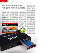 0.54
07-08/2013
www.TELE-audiovision.com/13/07/tenow
20 TELE-audiovision International — The World‘s Largest Digital TV Trade Magazine — 07-08/2013 — www.TELE-audiovision.com
TEST REPORT Satelliten-TV Streaming Box
Ein Satellitenreceiver
mit ganz neuem Ansatz
Auf den ersten Blick wirkt
die schwarze Metallbox MOI
von Tenow eher unschein-
bar und so gar nicht wie
ein Satellitenreceiver. An
der Frontseite befinden sich
insgesamt 3 LEDs, zwei da-
von sind jeweils einem der
beiden Tuner zugeordnet
und signalisieren durch ihr
Leuchten einen Lock, die
dritte LED dient zur Sta-
tusanzeige. Gleich daneben
entdeckt man zwei CI Slots
zur Aufnahme aller gängigen
Module für den Pay TV Emp-
fang.
wareseitig bereits existie-
render opensource Projekte
aus dem Internet bedient,
die aber natürlich bereits
fixfertig vorinstalliert sind.
Für Tenow hat dieses Vor-
gehen den großen Vorteil,
dass man sich rein auf die
Entwicklung von passender
Hardware, bisher schon ein
Spezialgebiet des Unterneh-
mens, konzentrieren kann,
während die Software durch
das opensource Konzept von
jedermann weiterentwickelt
werden kann und vor allem
von starken Internetcommu-
nities mit vielen engagierten
Mitgliedern enorm profitiert.
Hardwareseitig hat Tenow
der Streaming Box MOI ei-
niges an Leistung spendiert.
Es kommt ein Cortex TM-A8
Prozessor mit 1 GHz Taktfre-
quenz zum Einsatz, während
512 MB DDR2 Arbeitsspei-
cher und 256 MB SLC NAND
Flash für die notwendigen
Zwischenspeicherungsmög-
lichkeiten sorgen. Betriebs-
systemseitig setzt man, wie
sollte es anders sein, auf
Linux. Die beiden verbauten
Tuner unterstützen DVB-S2
in den Modulationen QPSK
bzw. 8PSK und sind somit
bestens für den HDTV Emp-
fang via Satellit gerüstet.
Auf dieses Hardwarege-
rüst baut die von TBS bereits
vorinstallierte Software auf.
Konkret handelt es sich dabei
TBS Streaming Box MOI
Bietet mit Programmstreaming und Trennung
von Hard- und Software ein doppelt
innovatives Konzept für die TV-Zukunft
Ein Display oder Tasten
zur Steuerung der Box sucht
man vergebens und auch an
der Rückseite prangen ledig-
lich die beiden Tunereingän-
ge, ein USB 2.0 Anschluss,
ein Micro SD Kartenleser,
eine RS232 Schnittstelle so-
wie eine LAN Buchse. Weit
und breit nichts zu sehen
von HDMI, Scart oder Cinch
Ausgängen! Wie soll man mit
dieser Ausstattung fernse-
hen können?
Das Geheimnis der Strea-
ming Box Moi liegt in ihrem
Namen: das „Streaming“ ist
wörtlich zu nehmen! Es han-
delt sich um einen Receiver,
der Bild und Ton nicht direkt
an einen Fernseher ausgibt,
sondern via Netzwerk als
Stream zum Empfang auf
dem PC, Laptop oder einem
mobilen Endgerät (Tablet,
Smartphone etc.) zur Verfü-
gung stellt.
Damit beschreitet Tenow
völlig neue Wege, die sich
vom klassischen Satelli-
tenreceiver deutlich unter-
scheiden. Tenow trennt die
Hardware von der Software,
die bei gewöhnlichen Satel-
litenreceivern eine Einheit
bilden. Dem Kunden mit ei-
ner MOI Box wird von Tenow
die Hardware zur Verfügung
gestellt, eben die MOI Bix,
während man sich soft-
 