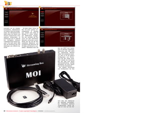 2
3
1
22 TELE-audiovision International — The World‘s Largest Digital TV Trade Magazine — 07-08/2013 — www.TELE-audiovision.com
einerseits um ein simples,
hauseigenes Webinterface,
mit dessen Hilfe die Konfigu-
ration der Netzwerkschnitt-
stelle sowie von Datum und
Uhrzeit vorgenommen wird,
während andererseits im
Hintergrund die im Internet
frei verfügbare Software
TVHeadend ihren Dienst ver-
sieht. Erst dank deren Hilfe
wird die Streaming Box Moi
überhaupt zum DVB-S2 Re-
ceiver.
Ab Werk liefert Tenow die
Box mit einer bereits vor-
eingestellten IP Adresse
aus. Sobald man diese IP
Adresse in einem beliebi-
gen Webbrowser eingege-
ben hat, nachdem die Box
zuvor mit dem heimischen
Netzwerk verbunden wurde,
öffnet sich der auf der Box
installierte Webserver und
ermöglicht dem Benutzer die
IP Daten auf Wunsch zu ver-
ändern. Wahlweise kann die
Box via DHCP vom Router
eine IP Adresse zugewiesen
bekommen oder man wählt
die gewünschte Adresse
selbst. Wir empfehlen letzte-
res, denn so ist die spätere
Konfiguration und Einrich-
tung der Box etwas einfa-
cher. Sobald die Streaming
Box Moi über eine aktive
Internetverbindung verfügt
aktualisiert sie auch Datum
und Uhrzeit automatisch.
Die weitere Einrichtung
und Konfiguration der Box
wird über den Webserver
der ebenfalls vorinstallier-
ten TVHeadend Software
vorgenommen. Hierfür ge-
nügt ein Klick auf den ent-
 