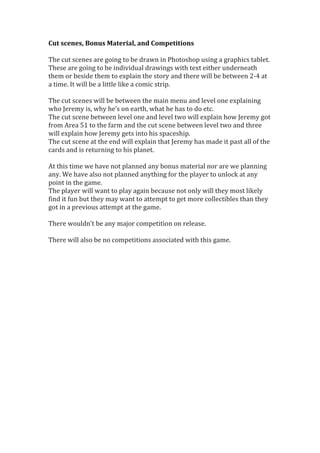 Cut	
  scenes,	
  Bonus	
  Material,	
  and	
  Competitions	
  
	
  
The	
  cut	
  scenes	
  are	
  going	
  to	
  be	
  drawn	
  in	
  Photoshop	
  using	
  a	
  graphics	
  tablet.	
  
These	
  are	
  going	
  to	
  be	
  individual	
  drawings	
  with	
  text	
  either	
  underneath	
  
them	
  or	
  beside	
  them	
  to	
  explain	
  the	
  story	
  and	
  there	
  will	
  be	
  between	
  2-­‐4	
  at	
  
a	
  time.	
  It	
  will	
  be	
  a	
  little	
  like	
  a	
  comic	
  strip.	
  
	
  
The	
  cut	
  scenes	
  will	
  be	
  between	
  the	
  main	
  menu	
  and	
  level	
  one	
  explaining	
  
who	
  Jeremy	
  is,	
  why	
  he’s	
  on	
  earth,	
  what	
  he	
  has	
  to	
  do	
  etc.	
  
The	
  cut	
  scene	
  between	
  level	
  one	
  and	
  level	
  two	
  will	
  explain	
  how	
  Jeremy	
  got	
  
from	
  Area	
  51	
  to	
  the	
  farm	
  and	
  the	
  cut	
  scene	
  between	
  level	
  two	
  and	
  three	
  
will	
  explain	
  how	
  Jeremy	
  gets	
  into	
  his	
  spaceship.	
  	
  
The	
  cut	
  scene	
  at	
  the	
  end	
  will	
  explain	
  that	
  Jeremy	
  has	
  made	
  it	
  past	
  all	
  of	
  the	
  
cards	
  and	
  is	
  returning	
  to	
  his	
  planet.	
  
	
  
At	
  this	
  time	
  we	
  have	
  not	
  planned	
  any	
  bonus	
  material	
  nor	
  are	
  we	
  planning	
  
any.	
  We	
  have	
  also	
  not	
  planned	
  anything	
  for	
  the	
  player	
  to	
  unlock	
  at	
  any	
  
point	
  in	
  the	
  game.	
  
The	
  player	
  will	
  want	
  to	
  play	
  again	
  because	
  not	
  only	
  will	
  they	
  most	
  likely	
  
find	
  it	
  fun	
  but	
  they	
  may	
  want	
  to	
  attempt	
  to	
  get	
  more	
  collectibles	
  than	
  they	
  
got	
  in	
  a	
  previous	
  attempt	
  at	
  the	
  game.	
  
	
  
There	
  wouldn’t	
  be	
  any	
  major	
  competition	
  on	
  release.	
  
	
  
There	
  will	
  also	
  be	
  no	
  competitions	
  associated	
  with	
  this	
  game.	
  
	
  
	
  
	
  
	
  
	
  
	
  
	
  
 