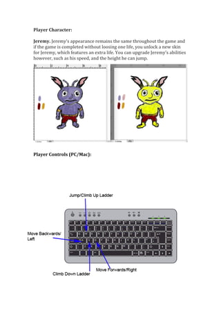 Player	
  Character:	
  
	
  
Jeremy.	
  Jeremy’s	
  appearance	
  remains	
  the	
  same	
  throughout	
  the	
  game	
  and	
  
if	
  the	
  game	
  is	
  completed	
  without	
  loosing	
  one	
  life,	
  you	
  unlock	
  a	
  new	
  skin	
  
for	
  Jeremy,	
  which	
  features	
  an	
  extra	
  life.	
  You	
  can	
  upgrade	
  Jeremy’s	
  abilities	
  
however,	
  such	
  as	
  his	
  speed,	
  and	
  the	
  height	
  he	
  can	
  jump.	
  	
  
	
  
Player	
  Controls	
  (PC/Mac):	
  
	
  
	
  
	
  
	
  
	
  
	
  
	
  
	
  
	
  
	
  
	
  
	
  
	
  
	
  
	
  
	
  
	
  
	
  
	
  
	
  
	
  
	
  
 