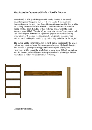 Main	
  Gameplay	
  Concepts	
  and	
  Platform	
  Specific	
  Features	
  
	
  
	
  
First	
  Impact	
  is	
  a	
  2D	
  platform	
  game	
  that	
  can	
  be	
  classed	
  as	
  an	
  arcade,	
  
adventure	
  game.	
  The	
  game-­‐play	
  is	
  split	
  into	
  levels,	
  these	
  levels	
  are	
  
designed	
  around	
  the	
  story	
  that	
  Group2Productions	
  wrote,	
  The	
  first	
  level	
  is	
  
set	
  in	
  a	
  top	
  secret	
  bunker	
  run	
  by	
  the	
  FBI	
  and	
  the	
  second	
  is	
  on	
  a	
  hillside	
  
near	
  a	
  crashed	
  alien	
  ship,	
  this	
  is	
  then	
  followed	
  by	
  a	
  level	
  in	
  the	
  solar	
  
system’s	
  asteroid	
  belt.	
  The	
  aim	
  of	
  this	
  game	
  is	
  to	
  escape	
  from	
  capture	
  and	
  
flee	
  back	
  to	
  space.	
  As	
  there	
  are	
  significant	
  gaps	
  in	
  the	
  locations	
  being	
  
shown	
  there	
  will	
  be	
  comic	
  strip	
  scenes	
  showing	
  the	
  in-­‐between	
  stage	
  
journeys	
  and	
  making	
  the	
  stories	
  progression	
  easy	
  to	
  follow	
  by	
  the	
  player.	
  
	
  
The	
  player	
  will	
  be	
  engaged	
  in	
  a	
  non-­‐violent,	
  puzzle	
  solving	
  role,	
  the	
  idea	
  is	
  
to	
  have	
  are	
  target	
  audience	
  find	
  ways	
  around	
  a	
  maze	
  filled	
  with	
  threats	
  
and	
  succeed	
  in	
  getting	
  finishing	
  point	
  without	
  injury.	
  As	
  the	
  game	
  
progresses	
  on	
  the	
  mazes	
  the	
  levels	
  have	
  become	
  more	
  difficult	
  to	
  navigate	
  
and	
  the	
  desired	
  collectables	
  that	
  every	
  player	
  should	
  want	
  to	
  get	
  become	
  
much	
  hard	
  to	
  collect	
  without	
  the	
  level	
  restarting.	
  
	
  
	
  
	
  
	
  
	
  
	
  
	
  
	
  
	
  
	
  
	
  
	
  
	
  
	
  
	
  
	
  
	
  
	
  
	
  
	
  
	
  
	
  
Designs	
  for	
  platforms.	
  	
  
	
  
	
  
	
  
 