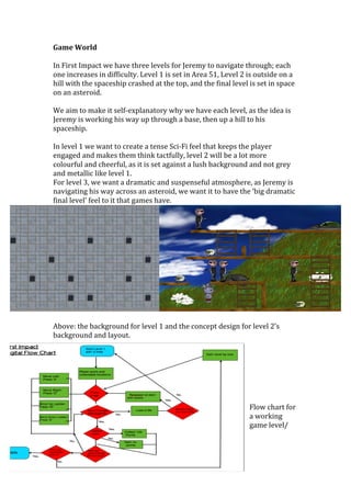 Game	
  World	
  
	
  
In	
  First	
  Impact	
  we	
  have	
  three	
  levels	
  for	
  Jeremy	
  to	
  navigate	
  through;	
  each	
  
one	
  increases	
  in	
  difficulty.	
  Level	
  1	
  is	
  set	
  in	
  Area	
  51,	
  Level	
  2	
  is	
  outside	
  on	
  a	
  
hill	
  with	
  the	
  spaceship	
  crashed	
  at	
  the	
  top,	
  and	
  the	
  final	
  level	
  is	
  set	
  in	
  space	
  
on	
  an	
  asteroid.	
  	
  
	
  
We	
  aim	
  to	
  make	
  it	
  self-­‐explanatory	
  why	
  we	
  have	
  each	
  level,	
  as	
  the	
  idea	
  is	
  
Jeremy	
  is	
  working	
  his	
  way	
  up	
  through	
  a	
  base,	
  then	
  up	
  a	
  hill	
  to	
  his	
  
spaceship.	
  
	
  
In	
  level	
  1	
  we	
  want	
  to	
  create	
  a	
  tense	
  Sci-­‐Fi	
  feel	
  that	
  keeps	
  the	
  player	
  
engaged	
  and	
  makes	
  them	
  think	
  tactfully,	
  level	
  2	
  will	
  be	
  a	
  lot	
  more	
  
colourful	
  and	
  cheerful,	
  as	
  it	
  is	
  set	
  against	
  a	
  lush	
  background	
  and	
  not	
  grey	
  
and	
  metallic	
  like	
  level	
  1.	
  
For	
  level	
  3,	
  we	
  want	
  a	
  dramatic	
  and	
  suspenseful	
  atmosphere,	
  as	
  Jeremy	
  is	
  
navigating	
  his	
  way	
  across	
  an	
  asteroid,	
  we	
  want	
  it	
  to	
  have	
  the	
  ‘big	
  dramatic	
  
final	
  level’	
  feel	
  to	
  it	
  that	
  games	
  have.	
  
	
  
Above:	
  the	
  background	
  for	
  level	
  1	
  and	
  the	
  concept	
  design	
  for	
  level	
  2’s	
  
background	
  and	
  layout.	
  	
  
	
  
	
  
	
  
	
  
	
  
	
  
	
  
Flow	
  chart	
  for	
  
a	
  working	
  
game	
  level/	
  
	
  
	
  
 