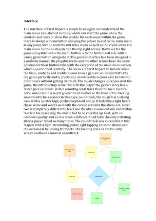 Interface	
  
	
  
The	
  interface	
  of	
  First	
  Impact	
  is	
  simple	
  to	
  navigate	
  and	
  understand	
  the	
  
main	
  menu	
  has	
  labelled	
  buttons,	
  which	
  can	
  start	
  the	
  game,	
  show	
  the	
  
controls	
  and	
  rules	
  or	
  show	
  the	
  credits.	
  On	
  each	
  scene	
  within	
  the	
  game	
  
there	
  is	
  always	
  a	
  menu	
  button	
  allowing	
  the	
  player	
  to	
  exit	
  to	
  the	
  main	
  menu	
  
at	
  any	
  point,	
  for	
  the	
  controls	
  and	
  rules	
  menu	
  as	
  well	
  as	
  the	
  credit	
  scene	
  the	
  
main	
  menu	
  button	
  is	
  allocated	
  in	
  the	
  top	
  right	
  corner.	
  However	
  for	
  the	
  
game’s	
  playable	
  levels	
  the	
  menu	
  button	
  is	
  to	
  the	
  bottom	
  left	
  side	
  with	
  a	
  
pause	
  game	
  button	
  alongside	
  it.	
  The	
  game’s	
  interface	
  has	
  been	
  designed	
  in	
  
a	
  uniform	
  manner	
  the	
  playable	
  levels	
  and	
  the	
  other	
  scenes	
  have	
  the	
  same	
  
position	
  for	
  their	
  button	
  links	
  with	
  the	
  exception	
  of	
  the	
  main	
  menu	
  screen,	
  
which	
  is	
  positioned	
  centrally.	
  The	
  scenes	
  of	
  First	
  Impact	
  all	
  include	
  music	
  
the	
  Main,	
  controls	
  and	
  credits	
  menus	
  have	
  a	
  generic	
  sci-­‐fi	
  beat	
  that’s	
  fits	
  
the	
  game	
  perfectly	
  and	
  is	
  practically	
  unnoticeable	
  so	
  your	
  able	
  to	
  listen	
  to	
  
it	
  for	
  hours	
  without	
  getting	
  irritated.	
  The	
  music	
  changes	
  once	
  you	
  start	
  the	
  
game,	
  the	
  introductory	
  scene	
  that	
  tells	
  the	
  player	
  the	
  game’s	
  story	
  has	
  a	
  
faster	
  pace	
  and	
  more	
  stellar	
  sounding	
  sci-­‐fi	
  track	
  than	
  the	
  main	
  menu’s.	
  
Level	
  one	
  is	
  set	
  in	
  a	
  secret	
  government	
  bunker	
  so	
  the	
  tone	
  of	
  the	
  backing	
  
sound	
  had	
  to	
  be	
  a	
  science	
  fiction	
  type	
  soundtrack,	
  the	
  music	
  has	
  a	
  strong	
  
base	
  with	
  a	
  quieter	
  high-­‐pitched	
  keyboard	
  on	
  top	
  it	
  feels	
  like	
  a	
  light	
  heart	
  
chase	
  scene	
  and	
  works	
  well	
  with	
  the	
  escape	
  scenario	
  the	
  alien	
  is	
  in.	
  Level	
  
two	
  is	
  completely	
  different	
  to	
  level	
  one	
  the	
  alien	
  is	
  now	
  outside	
  and	
  within	
  
reach	
  of	
  his	
  spaceship,	
  the	
  music	
  had	
  to	
  be	
  cheerful,	
  up	
  beat,	
  with	
  an	
  
outdoors	
  quality	
  and	
  as	
  this	
  level	
  is	
  difficult	
  it	
  had	
  to	
  be	
  cheekily	
  irritating	
  
after	
  a	
  player	
  failed	
  so	
  many	
  times.	
  The	
  soundtrack	
  was	
  successful	
  in	
  this	
  
respect	
  with	
  a	
  light-­‐strumming	
  guitar,	
  light	
  tapping	
  on	
  some	
  drums	
  and	
  
the	
  occasional	
  bellowing	
  trumpets.	
  The	
  loading	
  screens	
  are	
  the	
  only	
  
screens	
  without	
  a	
  musical	
  soundtrack.	
  
	
  
	
  
	
  
	
  
	
  
	
  
	
  
	
  
	
  
	
  
	
  
	
  
	
  
	
  
	
  
	
  
 