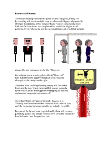 Enemies	
  and	
  Bosses:	
  
	
  
The	
  main	
  opposing	
  enemy	
  in	
  the	
  game	
  are	
  the	
  FBI	
  agents,	
  if	
  they	
  see	
  
Jeremy	
  they	
  will	
  shoot	
  on	
  sight;	
  they	
  are	
  also	
  much	
  bigger	
  and	
  physically	
  
stronger	
  than	
  Jeremy.	
  While	
  the	
  guards	
  are	
  ruthless	
  they	
  merely	
  patrol	
  
back	
  and	
  forth	
  on	
  levels	
  in	
  a	
  simple	
  fashion	
  so	
  with	
  intelligence	
  and	
  
patience,	
  Jeremy	
  should	
  be	
  able	
  to	
  out-­‐smart	
  them	
  and	
  avoid	
  their	
  patrols.	
  	
  
	
  
	
  
	
  
	
  
	
  
	
  
	
  
	
  
	
  
	
  
	
  
	
  
	
  
	
  
	
  
Above:	
  Old	
  and	
  new	
  concepts	
  for	
  the	
  FBI	
  agents.	
  
	
  
Our	
  original	
  intent	
  was	
  to	
  go	
  for	
  a	
  block/”Minecraft”	
  
look	
  but	
  after	
  some	
  negative	
  feedback	
  we	
  decided	
  to	
  
change	
  it	
  to	
  the	
  design	
  on	
  the	
  right.	
  
	
  
The	
  other	
  main	
  challenge/enemy	
  Jeremy	
  will	
  face	
  in	
  the	
  
levels	
  are	
  the	
  laser	
  traps,	
  these	
  will	
  kill	
  Jeremy	
  instantly	
  
upon	
  contact.	
  Some	
  are	
  triggered	
  by	
  stepping	
  on	
  buttons	
  
and	
  require	
  a	
  separate	
  button	
  turn	
  off.	
  	
  	
  
	
  
	
  
These	
  laser	
  traps	
  only	
  appear	
  in	
  level	
  1	
  because	
  it	
  is	
  
The	
  only	
  environment	
  it	
  makes	
  sense	
  for	
  them	
  to	
  be	
  in,	
  they	
  
can’t	
  be	
  connected	
  to	
  wooden	
  platforms	
  outside.	
  (Level	
  2).	
  
	
  
Because	
  of	
  the	
  lack	
  of	
  laser	
  traps	
  in	
  level	
  2,	
  there	
  will	
  be	
  more	
  
patrolling	
  guards	
  and	
  a	
  more	
  complex	
  level	
  layout	
  to	
  ensure	
  the	
  
level	
  is	
  harder	
  than	
  the	
  previous	
  one.	
  	
  
	
  
	
  
	
  
	
  
 