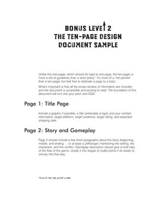 T
Bonus Levei 2 

The Ten-Page Design

Document Sample


Unlike the one-pager, which should be kept to one page, the ten-pager is
more a set of guidelines than a strict policy1. It’s more of a “ten-pointer”
than a ten-pager, but feel free to dedicate a page to a topic.
What’s important is that all the broad strokes of information are included
and the document is accessible and exciting to read. The foundation of this
document will turn into your pitch and GDD.

Page 1: Title Page
Include a graphic if possible, a title (preferably a logo) and your contact
information, target platform, target audience, target rating, and expected
shipping date.

Page 2: Story and Gameplay
Page 2 should include a few short paragraphs about the story (beginning,
middle, and ending … or at least a cliffhanger) mentioning the setting, the
characters, and the conﬂict. Gameplay description should give a brief idea
of the ﬂow of the game—break it into stages or bullet points if its easier to
convey info that way.

1

Kind of like the pirate’s code.

 