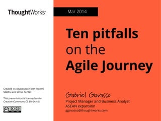 Ten pitfalls
on the
Agile Journey
Gabriel Gavasso
Project Manager and Business Analyst
ASEAN expansion
ggavasso@thoughtworks.com
Mar 2014
Created in collaboration with Preethi
Madhu and Umar Akhter.
This presentation is licensed under
Creative Commons CC BY-SA 4.0.
 