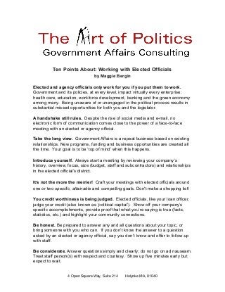 Ten Points About: Working with Elected Officials
by Maggie Bergin
Elected and agency officials only work for you if you put them to work.
Government and its policies, at every level, impact virtually every enterprise:
health care, education, workforce development, banking and the green economy
among many. Being unaware of or unengaged in the political process results in
substantial missed opportunities for both you and the legislator.
A handshake still rules. Despite the rise of social media and e-mail, no
electronic form of communication comes close to the power of a face-to-face
meeting with an elected or agency official.
Take the long view. Government Affairs is a repeat business based on existing
relationships. New programs, funding and business opportunities are created all
the time. Your goal is to be ‘top of mind’ when this happens.
Introduce yourself. Always start a meeting by reviewing your company’s
history, overview, focus, size (budget, staff and subcontractors) and relationships
in the elected official’s district.
It’s not the more the merrier! Craft your meetings with elected officials around
one or two specific, attainable and compelling goals. Don't make a shopping list!
You credit worthiness is being judged. Elected officials, like your loan officer,
judge your credit (also known as ‘political capital’). Show off your company’s
specific accomplishments, provide proof that what you’re saying is true (facts,
statistics, etc.) and highlight your community connections.
Be honest. Be prepared to answer any and all questions about your topic, or
bring someone with you who can. If you don’t know the answer to a question
asked by an elected or agency official, say you don’t know and offer to follow-up
with staff.
Be considerate. Answer questions simply and clearly; do not go on ad nauseam.
Treat staff person(s) with respect and courtesy. Show up five minutes early but
expect to wait.
4 Open Square Way, Suite 214 Holyoke MA, 01040
 