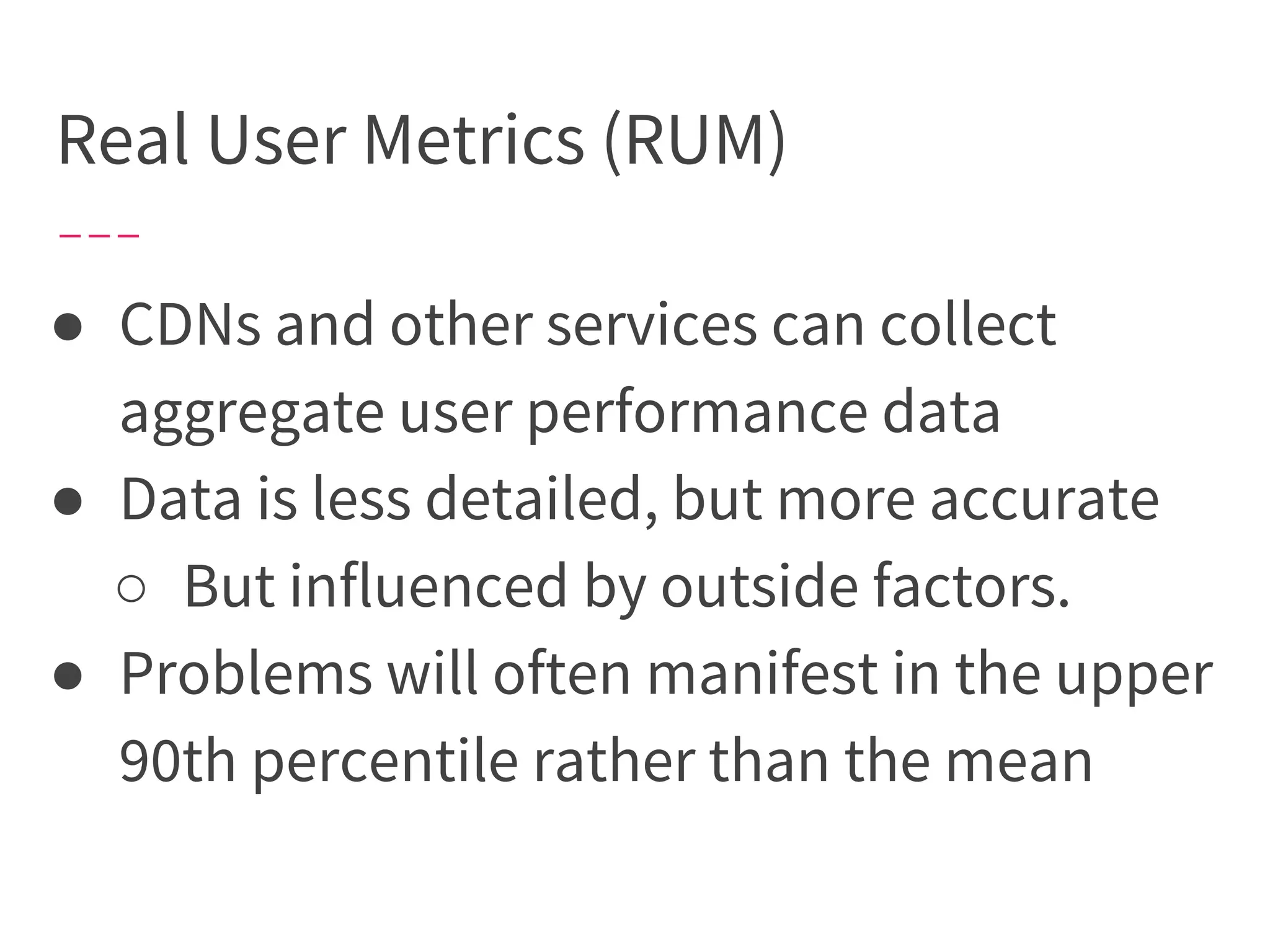 Real User Metrics (RUM)
● CDNs and other services can collect
aggregate user performance data
● Data is less detailed, but more accurate
○ But influenced by outside factors.
● Problems will often manifest in the upper
90th percentile rather than the mean
 