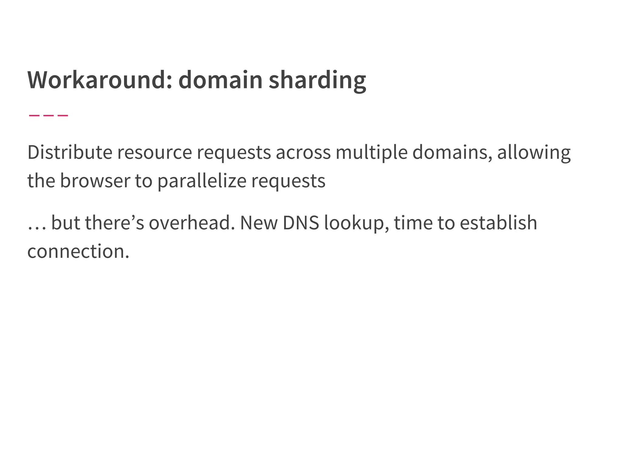 Distribute resource requests across multiple domains, allowing
the browser to parallelize requests
… but there’s overhead. New DNS lookup, time to establish
connection.
 