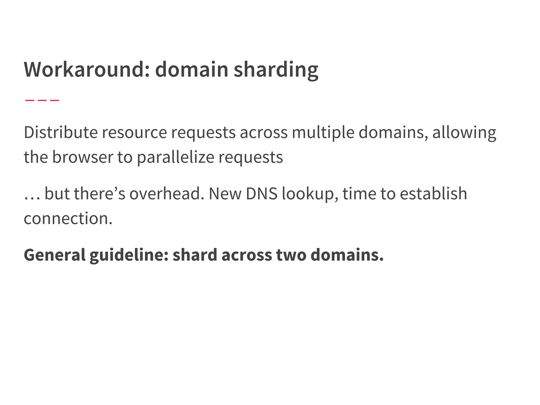 Distribute resource requests across multiple domains, allowing
the browser to parallelize requests
… but there’s overhead. New DNS lookup, time to establish
connection.
General guideline: shard across two domains.
 