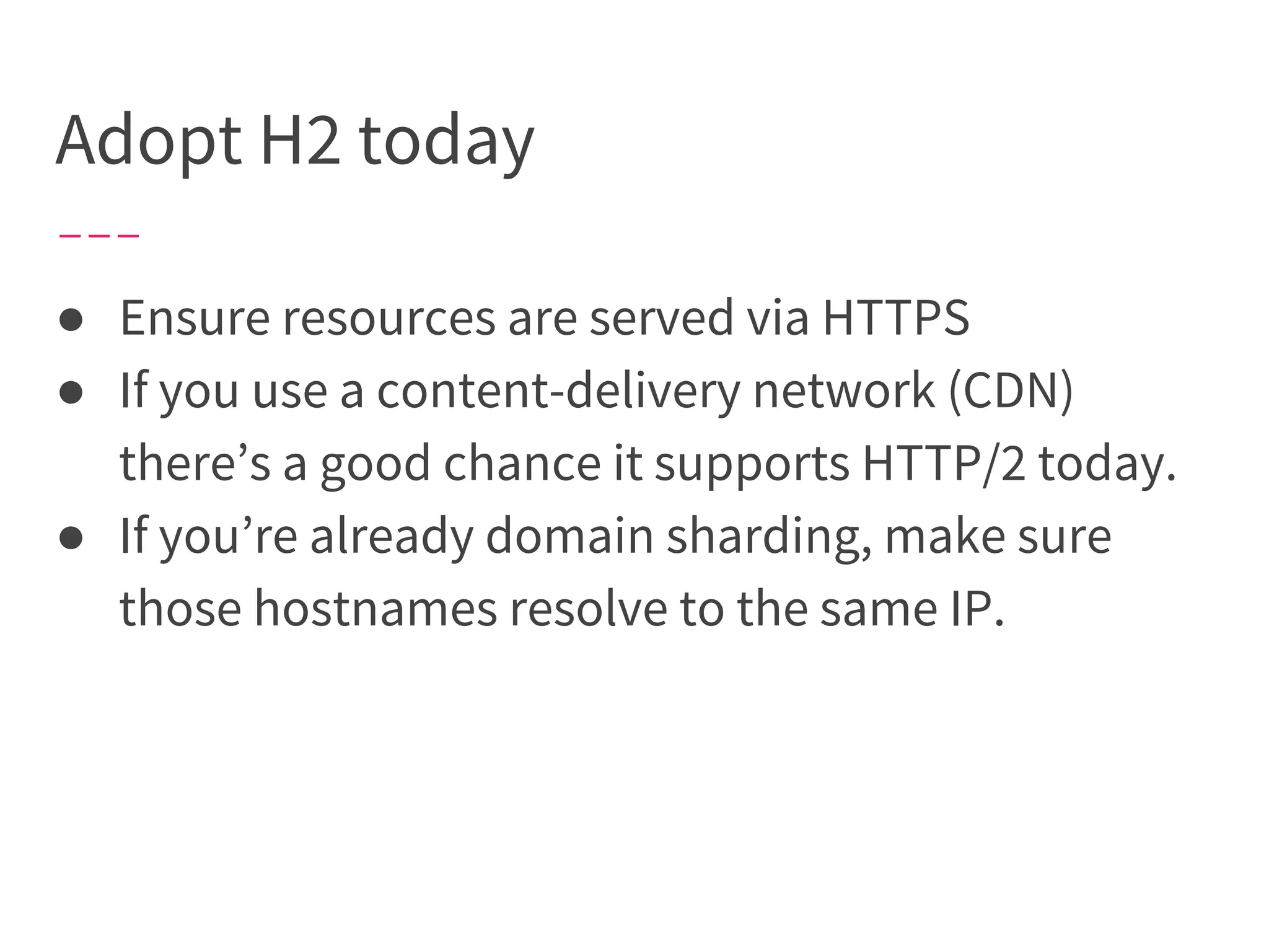 Adopt H2 today
● Ensure resources are served via HTTPS
● If you use a content-delivery network (CDN)
there’s a good chance it supports HTTP/2 today.
● If you’re already domain sharding, make sure
those hostnames resolve to the same IP.
 