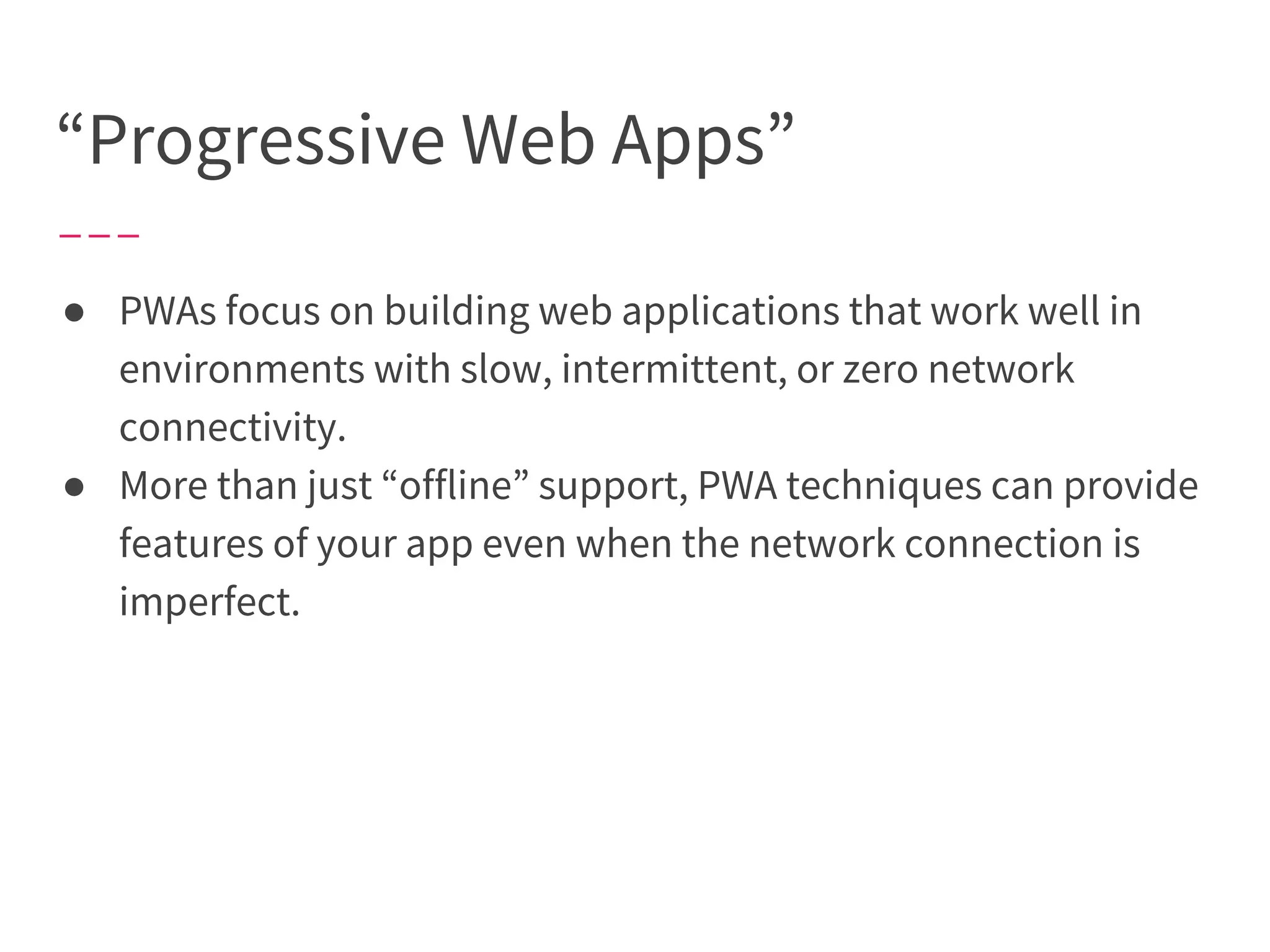 “Progressive Web Apps”
● PWAs focus on building web applications that work well in
environments with slow, intermittent, or zero network
connectivity.
● More than just “offline” support, PWA techniques can provide
features of your app even when the network connection is
imperfect.
 