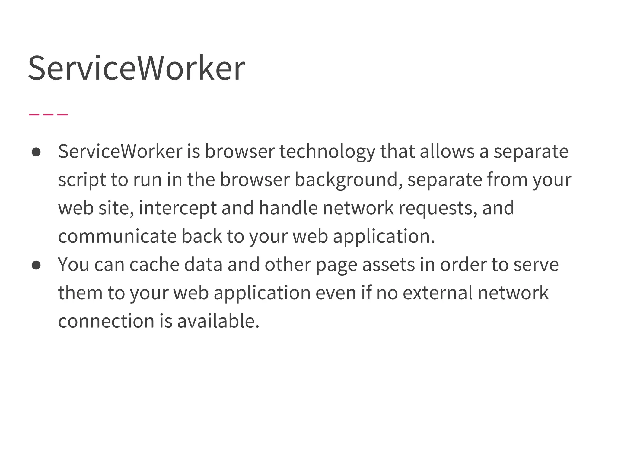 ServiceWorker
● ServiceWorker is browser technology that allows a separate
script to run in the browser background, separate from your
web site, intercept and handle network requests, and
communicate back to your web application.
● You can cache data and other page assets in order to serve
them to your web application even if no external network
connection is available.
 