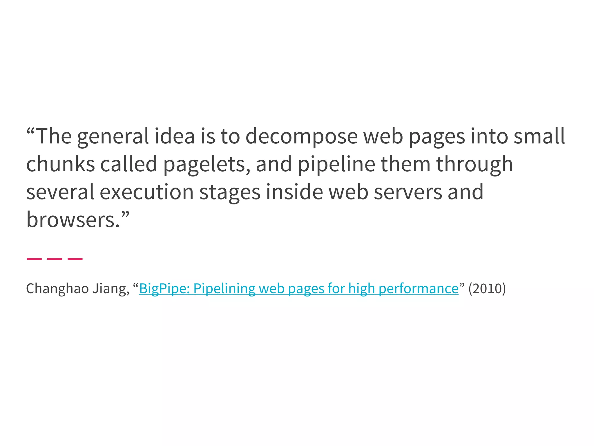 “The general idea is to decompose web pages into small
chunks called pagelets, and pipeline them through
several execution stages inside web servers and
browsers.”
Changhao Jiang, “BigPipe: Pipelining web pages for high performance” (2010)
 
