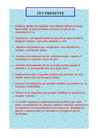 TEN PRESENTE


•   Palabras agudas son aquéllas cuya últimas silabas en tónica
    llevan tilde cuando terminan en vocal o en una de las
    consonantes n o s.

•   Sustantivos son aquellas palabras que sirven para nombrar
    designar o llamar a personas animales y cosa.

•   Adjetivos son palabra que acompañan a los sustantivos y
    ayudan a conocerlos mejor.

•   Artículos determinante son los artículos usados cuando el
    sustantivos es conocido (el ,la, los las)

•   Artículos determinados son los artículos usados cuando el
    sustantivo es desconocido (un, una, unos, unas )

• Palabras derivada es aquella palabra que proviene de otra
  ambas tienen una raíz u origen común.

•   Genero es la categórica que permite clasificar los nombre en : la
    femenina y masculino.

• Numero es la categórica que permite clasificar los nombres en:
  singular o plural.

•   A escribir oraciones es importante tener presente que debe
    hacer concordación de genero y números entre los sustantivos y
    los adjetivos. La concordancia en este coso es la igualdad de
    género y números entre el sustantivo y el adjetivo que lo
    determina.
 