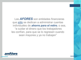 Las AFORES son entidades financieras
que sólo se dedican a administrar cuentas
individuales de ahorro para el retiro, o sea,
“a cuidar el dinero que los trabajadores
les confían, para que se lo regresen cuando
sean mayores y ya no trabajen”
 
