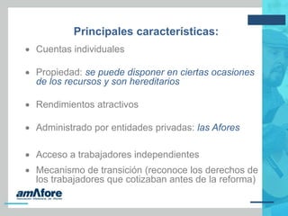 Principales características:
 Cuentas individuales
 Propiedad: se puede disponer en ciertas ocasiones
de los recursos y son hereditarios
 Rendimientos atractivos
 Administrado por entidades privadas: las Afores
 Acceso a trabajadores independientes
 Mecanismo de transición (reconoce los derechos de
los trabajadores que cotizaban antes de la reforma)
 