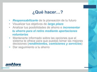 ¿Qué hacer…?
• Responsabilizarte de la planeación de tu futuro
• Visualizar tus objetivos de largo plazo
• Analizar tus posibilidades de ahorro e incrementar
tu ahorro para el retiro mediante aportaciones
voluntarias
• Mantenerte informado sobre las opciones que el
sistema te ofrece para que puedas tomar las mejores
decisiones (rendimientos, comisiones y servicios)
• Dar seguimiento a tu ahorro
 