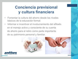 Conciencia previsional
y cultura financiera
• Fomentar la cultura del ahorro desde los niveles
básicos de la educación formal.
• Informar e incentivar el involucramiento del afiliado
en el manejo activo y consciente de su cuenta
de ahorro para el retiro como parte importante
de su patrimonio personal y familiar.
 