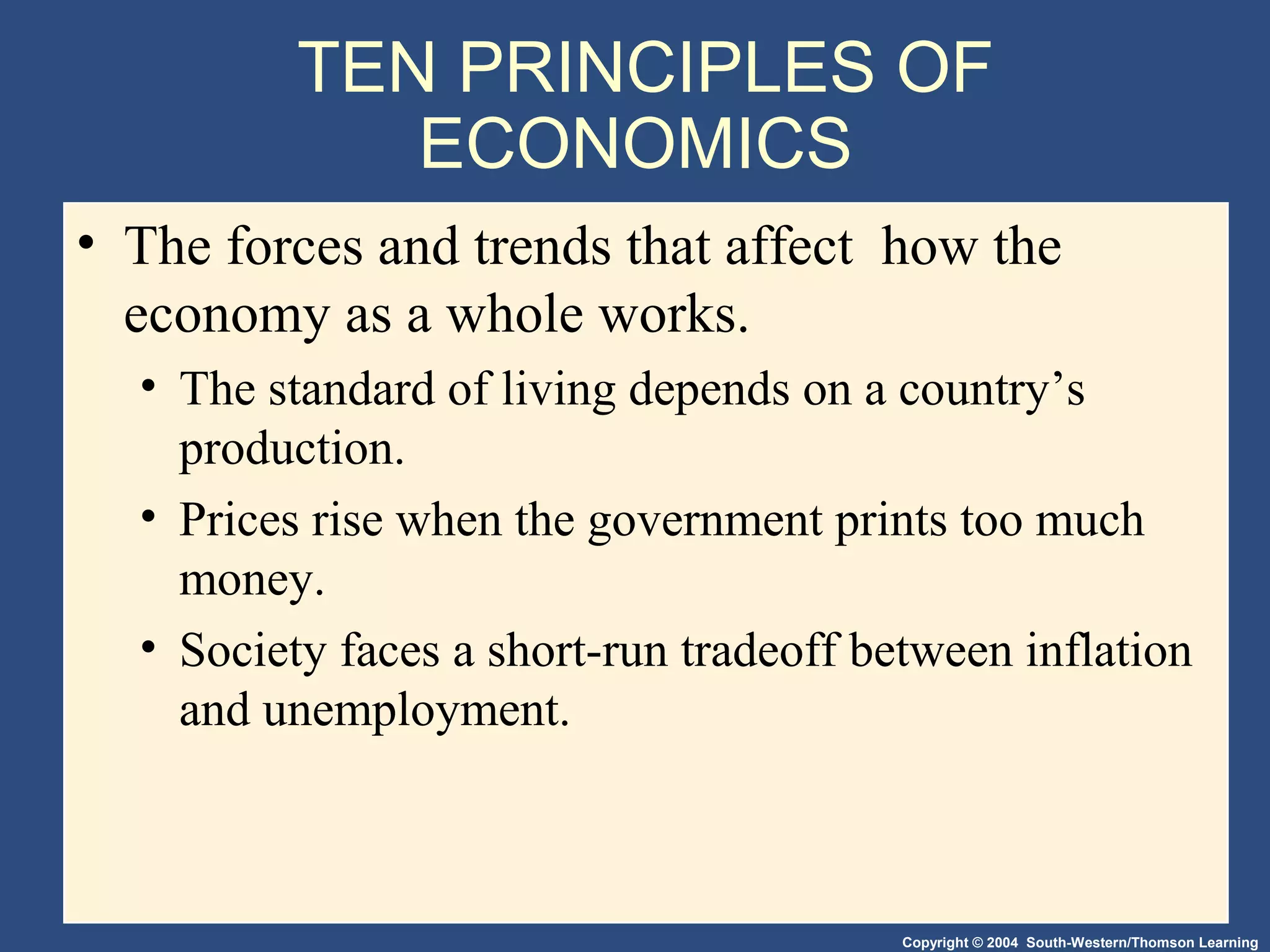 Copyright © 2004 South-Western/Thomson Learning
TEN PRINCIPLES OF
ECONOMICS
• The forces and trends that affect how the
economy as a whole works.
• The standard of living depends on a country’s
production.
• Prices rise when the government prints too much
money.
• Society faces a short-run tradeoff between inflation
and unemployment.