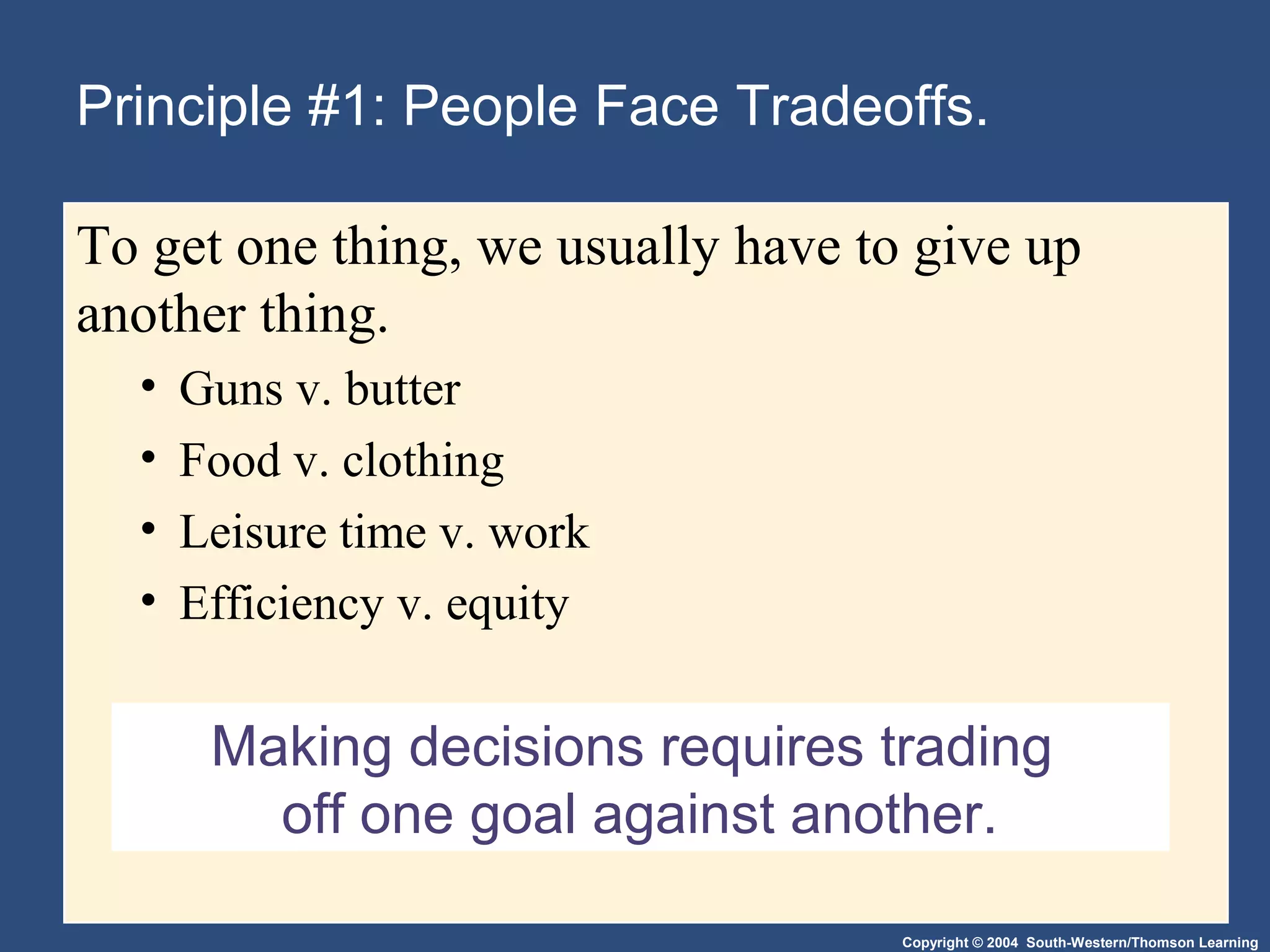 Copyright © 2004 South-Western/Thomson Learning
Making decisions requires trading
off one goal against another.
Principle #1: People Face Tradeoffs.
To get one thing, we usually have to give up
another thing.
• Guns v. butter
• Food v. clothing
• Leisure time v. work
• Efficiency v. equity