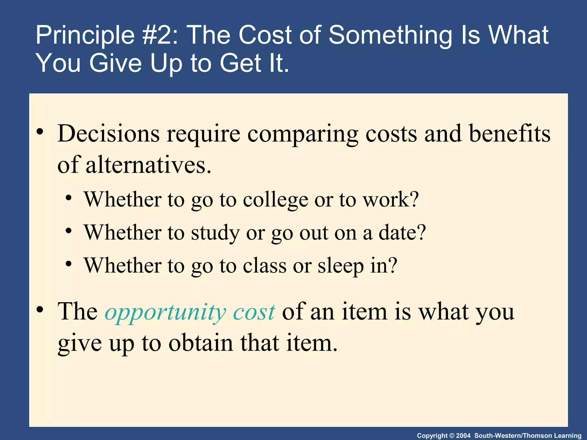 Copyright © 2004 South-Western/Thomson Learning
Principle #2: The Cost of Something Is What
You Give Up to Get It.
• Decisions require comparing costs and benefits
of alternatives.
• Whether to go to college or to work?
• Whether to study or go out on a date?
• Whether to go to class or sleep in?
• The opportunity cost of an item is what you
give up to obtain that item.