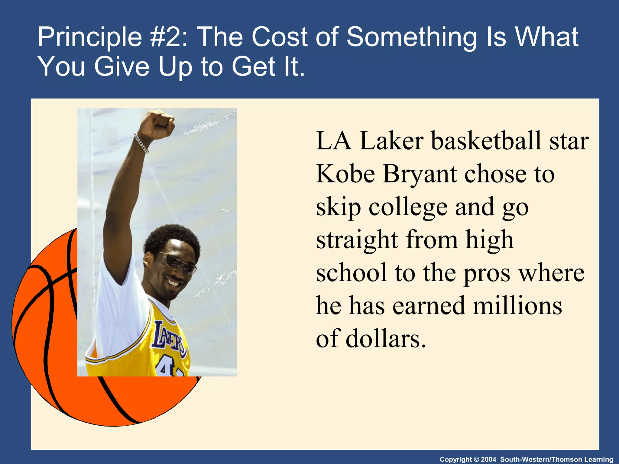 Copyright © 2004 South-Western/Thomson Learning
Principle #2: The Cost of Something Is What
You Give Up to Get It.
LA Laker basketball star
Kobe Bryant chose to
skip college and go
straight from high
school to the pros where
he has earned millions
of dollars.